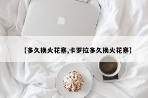 【多久换火花塞,卡罗拉多久换火花塞】